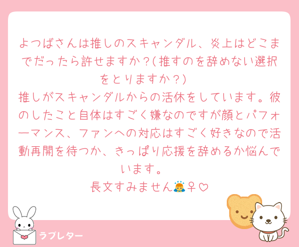 よつばさんは推しのスキャンダル、炎上はどこまでだったら許せますか？(推すのを辞めない選択をとりますか？)
推しがスキャンダルからの活休をしています。彼のしたこと自体はすごく嫌なのですが顔とパフォーマンス、ファンへの対応はすごく好きなので活動再開を待つか、きっぱり応援を辞めるか悩んでいます。
長文すみません🙇‍♀️