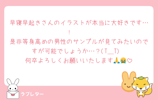早寝早起きさんのイラストが本当に大好きです…！🥲🤍
是非等身高めの男性のサンプルが見てみたいのですが可能でしょうか…？(T＿T)
何卒よろしくお願いいたします🙏😭
