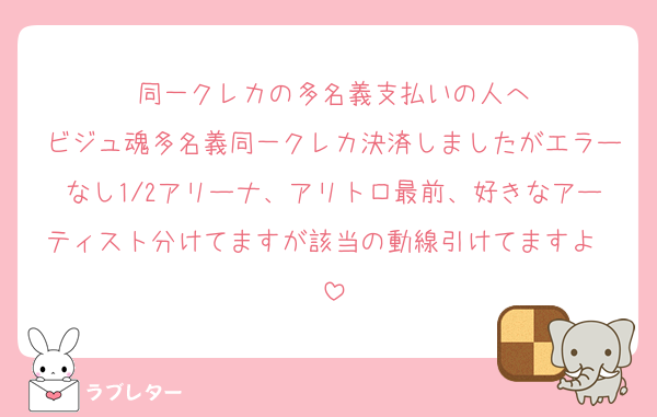 同一クレカの多名義支払いの人へ
ビジュ魂多名義同一クレカ決済しましたがエラーなし1/2アリーナ、アリトロ最前、好きなアーティスト分けてますが該当の動線引けてますよ❣️