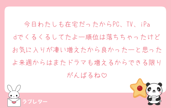 今日わたしも在宅だったからPC、TV、iPadでくるくるしてたよー順位は落ちちゃったけどお気に入りが凄い増えたから良かったーと思ったよ来週からはまたドラマも増えるからできる限りがんばるね