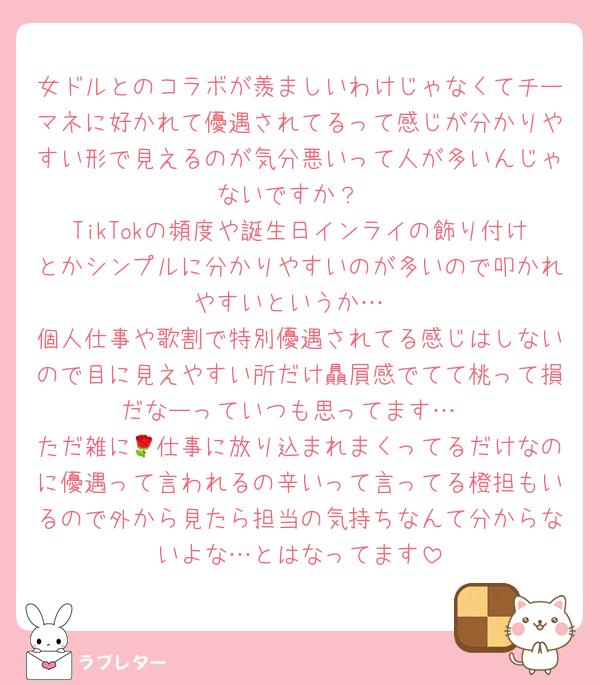 女ドルとのコラボが羨ましいわけじゃなくてチーマネに好かれて優遇されてるって感じが分かりやすい形で見えるのが気分悪いって人が多いんじゃないですか？
TikTokの頻度や誕生日インライの飾り付けとかシンプルに分かりやすいのが多いので叩かれやすいというか…
個人仕事や歌割で特別優遇されてる感じはしないので目に見えやすい所だけ贔屓感でてて桃って損だなーっていつも思ってます…
ただ雑に🌹仕事に放り込まれまくってるだけなのに優遇って言われるの辛いって言ってる橙担もいるので外から見たら担当の気持ちなんて分からないよな…とはなってます