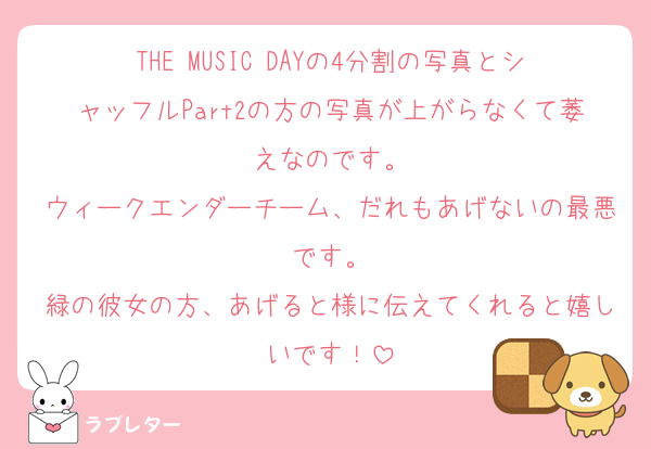 THE MUSIC DAYの4分割の写真とシャッフルPart2の方の写真が上がらなくて萎えなのです。
ウィークエンダーチーム、だれもあげないの最悪です。
緑の彼女の方、あげると様に伝えてくれると嬉しいです！