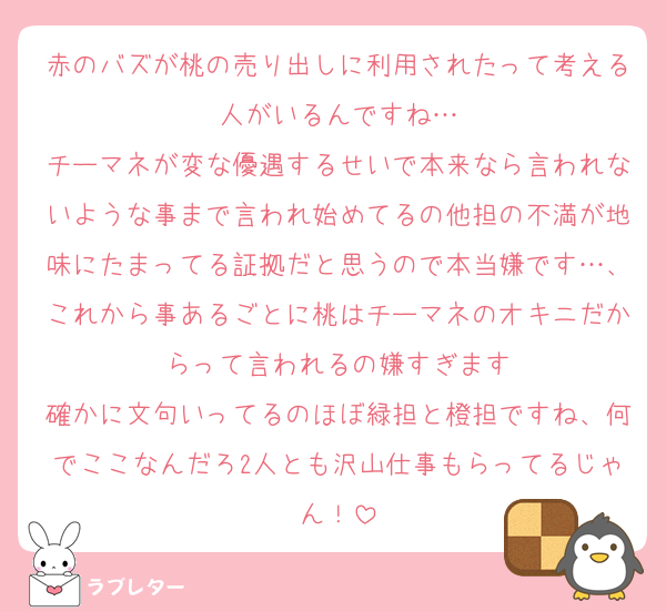 赤のバズが桃の売り出しに利用されたって考える人がいるんですね…
チーマネが変な優遇するせいで本来なら言われないような事まで言われ始めてるの他担の不満が地味にたまってる証拠だと思うので本当嫌です…、これから事あるごとに桃はチーマネのオキニだからって言われるの嫌すぎます
確かに文句いってるのほぼ緑担と橙担ですね、何でここなんだろ2人とも沢山仕事もらってるじゃん！