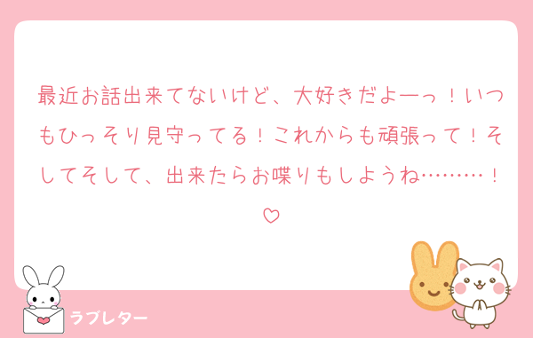最近お話出来てないけど、大好きだよーっ！いつもひっそり見守ってる！これからも頑張って！そしてそして、出来たらお喋りもしようね………！