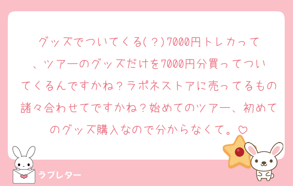 グッズでついてくる(？)7000円トレカって、ツアーのグッズだけを7000円分買ってついてくるんですかね？ラポネストアに売ってるもの諸々合わせてですかね？始めてのツアー、初めてのグッズ購入なので分からなくて。