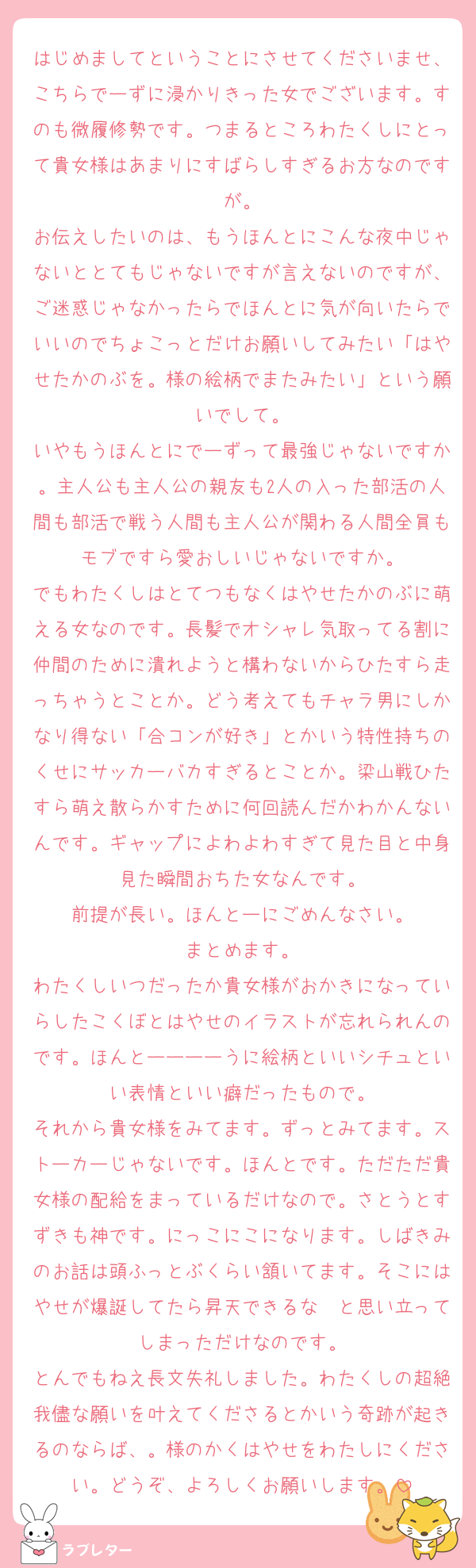 はじめましてということにさせてくださいませ、こちらでーずに浸かりきった女でございます。すのも微履修勢です。つまるところわたくしにとって貴女様はあまりにすばらしすぎるお方なのですが。
お伝えしたいのは、もうほんとにこんな夜中じゃないととてもじゃないですが言えないのですが、ご迷惑じゃなかったらでほんとに気が向いたらでいいのでちょこっとだけお願いしてみたい「はやせたかのぶを。様の絵柄でまたみたい」という願いでして。
いやもうほんとにでーずって最強じゃないですか。主人公も主人公の親友も2人の入った部活の人間も部活で戦う人間も主人公が関わる人間全員もモブですら愛おしいじゃないですか。
でもわたくしはとてつもなくはやせたかのぶに萌える女なのです。長髪でオシャレ気取ってる割に仲間のために潰れようと構わないからひたすら走っちゃうとことか。どう考えてもチャラ男にしかなり得ない「合コンが好き」とかいう特性持ちのくせにサッカーバカすぎるとことか。梁山戦ひたすら萌え散らかすために何回読んだかわかんないんです。ギャップによわよわすぎて見た目と中身見た瞬間おちた女なんです。
前提が長い。ほんとーにごめんなさい。
まとめます。
わたくしいつだったか貴女様がおかきになっていらしたこくぼとはやせのイラストが忘れられんのです。ほんとーーーーうに絵柄といいシチュといい表情といい癖だったもので。
それから貴女様をみてます。ずっとみてます。ストーカーじゃないです。ほんとです。ただただ貴女様の配給をまっているだけなので。さとうとすずきも神です。にっこにこになります。しばきみのお話は頭ふっとぶくらい頷いてます。そこにはやせが爆誕してたら昇天できるな〜と思い立ってしまっただけなのです。
とんでもねえ長文失礼しました。わたくしの超絶我儘な願いを叶えてくださるとかいう奇跡が起きるのならば、。様のかくはやせをわたしにください。どうぞ、よろしくお願いします。