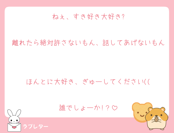 ねぇ、すき好き大好き?

離れたら絶対許さないもん、話してあげないもん

ほんとに大好き、ぎゅーしてください((

誰でしょーか!？