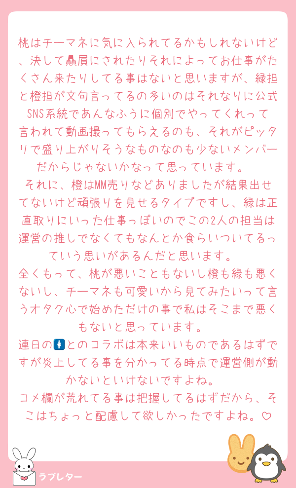 桃はチーマネに気に入られてるかもしれないけど、決して贔屓にされたりそれによってお仕事がたくさん来たりしてる事はないと思いますが、緑担と橙担が文句言ってるの多いのはそれなりに公式SNS系統であんなふうに個別でやってくれって言われて動画撮ってもらえるのも、それがピッタリで盛り上がりそうなものなのも少ないメンバーだからじゃないかなって思っています。
それに、橙はMM売りなどありましたが結果出せてないけど頑張りを見せるタイプですし、緑は正直取りにいった仕事っぽいのでこの2人の担当は運営の推しでなくてもなんとか食らいついてるっていう思いがあるんだと思います。
全くもって、桃が悪いこともないし橙も緑も悪くないし、チーマネも可愛いから見てみたいって言うオタク心で始めただけの事で私はそこまで悪くもないと思っています。
連日の🚺とのコラボは本来いいものであるはずですが炎上してる事を分かってる時点で運営側が動かないといけないですよね。
コメ欄が荒れてる事は把握してるはずだから、そこはちょっと配慮して欲しかったですよね。