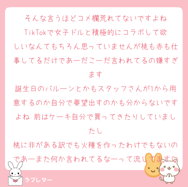 そんな言うほどコメ欄荒れてないですよね
TikTokで女子ドルと積極的にコラボして欲しいなんてもちろん思っていませんが桃も赤も仕事してるだけであーだこーだ言われてるの嫌すぎます
誕生日のバルーンとかもスタッフさんが1から用意するのか自分で要望出すのかも分からないですよね 前はケーキ自分で買ってきたりしていましたし
桃に非がある訳でも火種を作ったわけでもないのであーまた何か言われてるなーって流してます
