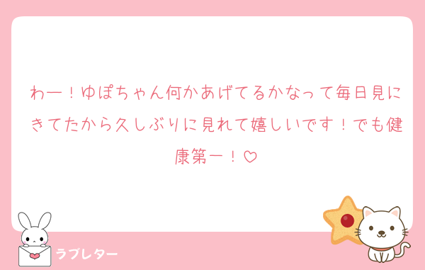 わー！ゆぽちゃん何かあげてるかなって毎日見にきてたから久しぶりに見れて嬉しいです！でも健康第一！
