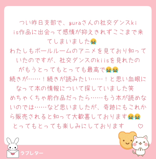 つい昨日支部で、guraさんの社交ダンスkiis作品に出会って感情が抑えきれずここまで来てしまいました😭🤍
わたしもボールルームのアニメを見ており知っていたのですが、社交ダンスのkiisを見れたのがもうとってもとっても最高で😭😭🤍🤍
続きが……！続きが読みたい……！と思い血眼になって本の情報について探していました笑
めちゃくちゃ前作品だったら……もう本が読めないのでは……など思いましたが、奇跡にもこれから販売されると知って大歓喜しております😭😭
とってもとっても楽しみにしております🤍🤍