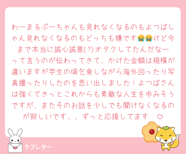 わーまるぷーちゃんも見れなくなるのもよつばしゃん見れなくなるのもどっちも嫌です😭😭けど今まで本当に誠心誠意(?)オタクしてたんだなーって言うのが伝わってきて、かけた金額は規模が違いますが学生の頃乞食しながら海外回ったり写真撮ったりしたのを思い出しました！よつばさんは強くてきっとこれからも素敵な人生を歩みそうですが、またそのお話を少しでも聞けなくなるのが寂しいです、、ずっと応援してます🤍