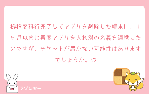 機種変移行完了してアプリを削除した端末に、１ヶ月以内に再度アプリを入れ別の名義を連携したのですが、チケットが届かない可能性はありますでしょうか。