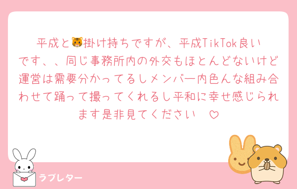 平成と🐯掛け持ちですが、平成TikTok良いです、、同じ事務所内の外交もほとんどないけど運営は需要分かってるしメンバー内色んな組み合わせて踊って撮ってくれるし平和に幸せ感じられます是非見てください🥹