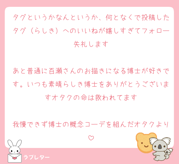 タグというかなんというか、何となくで投稿したタグ（らしき）へのいいねが嬉しすぎてフォロー失礼します

あと普通に百瀬さんのお描きになる博士が好きです。いつも素晴らしき博士をありがとうございますオタクの命は救われてます

我慢できず博士の概念コーデを組んだオタクより