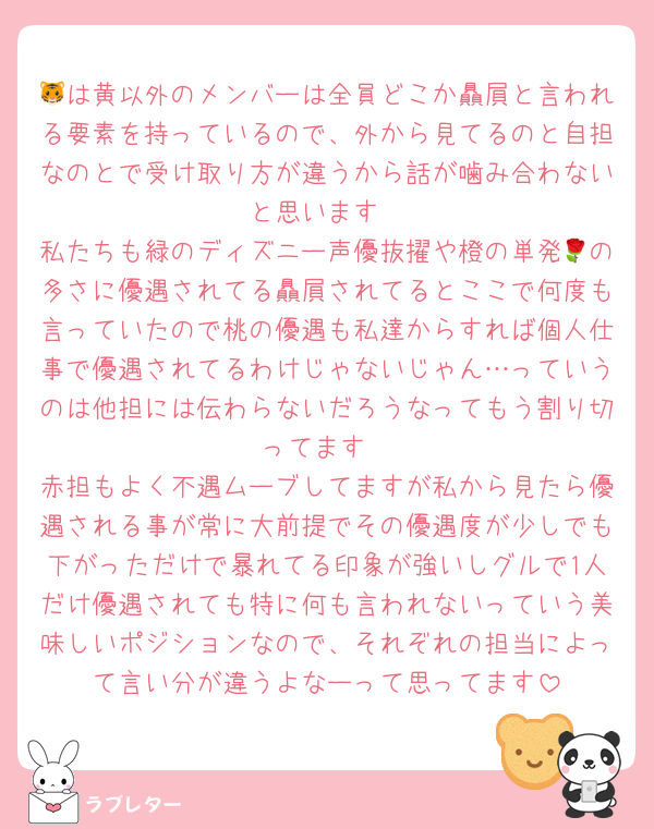 🐯は黄以外のメンバーは全員どこか贔屓と言われる要素を持っているので、外から見てるのと自担なのとで受け取り方が違うから話が噛み合わないと思います
私たちも緑のディズニー声優抜擢や橙の単発🌹の多さに優遇されてる贔屓されてるとここで何度も言っていたので桃の優遇も私達からすれば個人仕事で優遇されてるわけじゃないじゃん…っていうのは他担には伝わらないだろうなってもう割り切ってます
赤担もよく不遇ムーブしてますが私から見たら優遇される事が常に大前提でその優遇度が少しでも下がっただけで暴れてる印象が強いしグルで1人だけ優遇されても特に何も言われないっていう美味しいポジションなので、それぞれの担当によって言い分が違うよなーって思ってます