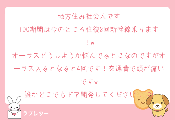 地方住み社会人です
TDC期間は今のところ往復3回新幹線乗ります！w
オーラスどうしようか悩んでるとこなのですがオーラス入るとなると4回です！交通費で頭が痛いですw
誰かどこでもドア開発してください...