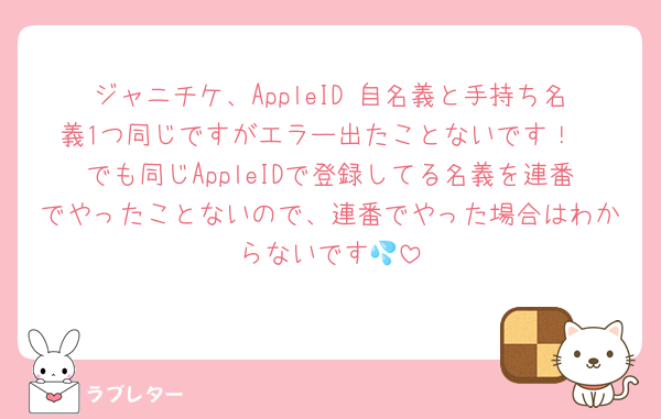 ジャニチケ、AppleID 自名義と手持ち名義1つ同じですがエラー出たことないです！
でも同じAppleIDで登録してる名義を連番でやったことないので、連番でやった場合はわからないです💦