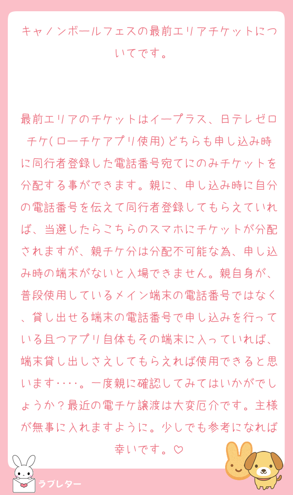 キャノンボールフェスの最前エリアチケットについてです。　


最前エリアのチケットはイープラス、日テレゼロチケ(ローチケアプリ使用)どちらも申し込み時に同行者登録した電話番号宛てにのみチケットを分配する事ができます。親に、申し込み時に自分の電話番号を伝えて同行者登録してもらえていれば、当選したらこちらのスマホにチケットが分配されますが、親チケ分は分配不可能な為、申し込み時の端末がないと入場できません。親自身が、普段使用しているメイン端末の電話番号ではなく、貸し出せる端末の電話番号で申し込みを行っている且つアプリ自体もその端末に入っていれば、端末貸し出しさえしてもらえれば使用できると思います‥‥。一度親に確認してみてはいかがでしょうか？最近の電チケ譲渡は大変厄介です。主様が無事に入れますように。少しでも参考になれば幸いです。