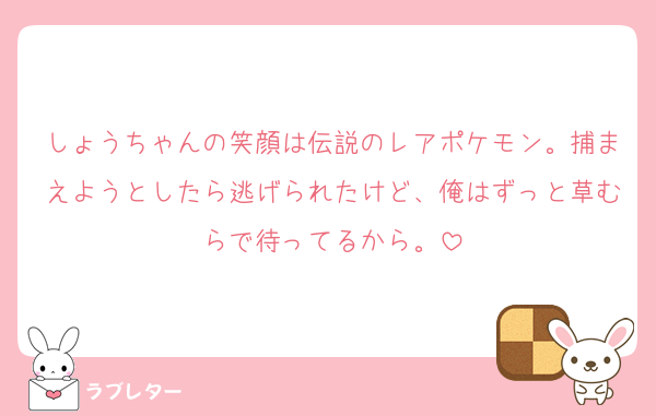 しょうちゃんの笑顔は伝説のレアポケモン。捕まえようとしたら逃げられたけど、俺はずっと草むらで待ってるから。