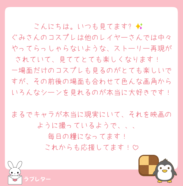 こんにちは。いつも見てます✨💕
ぐみさんのコスプレは他のレイヤーさんでは中々やってらっしゃらないような、ストーリー再現がされていて、見ててとても楽しくなります！
一場面だけのコスプレも見るのがとても楽しいですが、その前後の場面も合わせて色んな画角からいろんなシーンを見れるのが本当に大好きです！
まるでキャラが本当に現実にいて、それを映画のように撮っているようで、、、
毎日の糧になってます！
これからも応援してます！