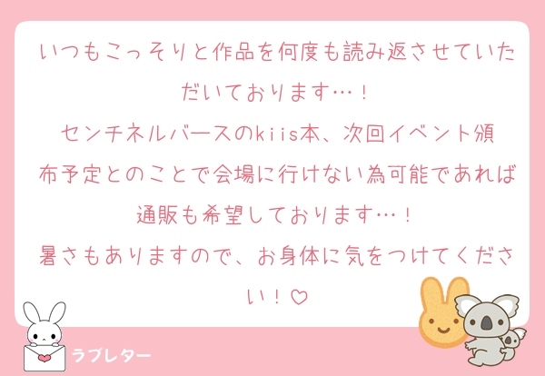 いつもこっそりと作品を何度も読み返させていただいております…！
センチネルバースのkiis本、次回イベント頒布予定とのことで会場に行けない為可能であれば通販も希望しております…！
暑さもありますので、お身体に気をつけてください！