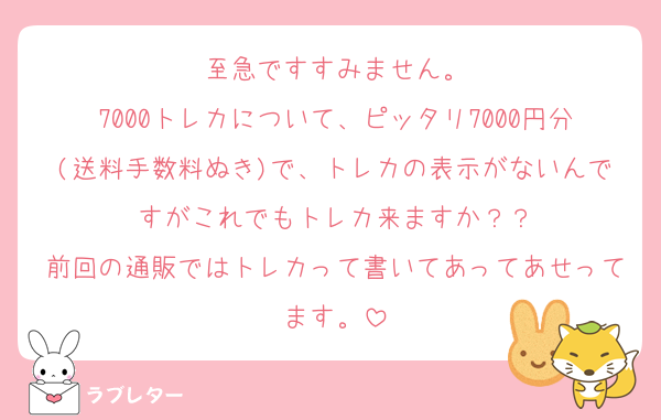 至急ですすみません。
7000トレカについて、ピッタリ7000円分(送料手数料ぬき)で、トレカの表示がないんですがこれでもトレカ来ますか？？
前回の通販ではトレカって書いてあってあせってます。