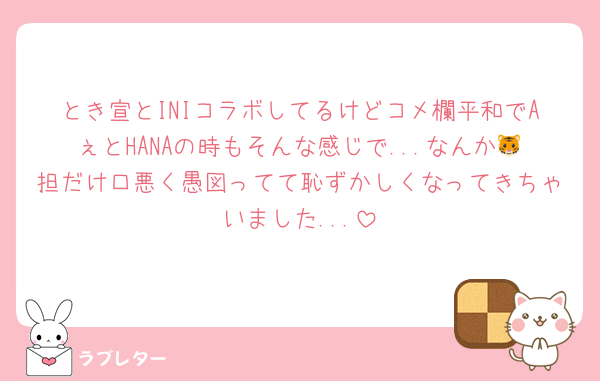とき宣とINIコラボしてるけどコメ欄平和でAぇとHANAの時もそんな感じで...なんか🐯担だけ口悪く愚図ってて恥ずかしくなってきちゃいました...