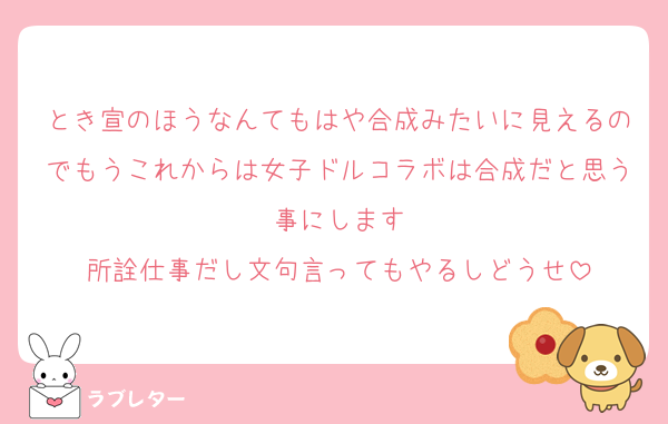 とき宣のほうなんてもはや合成みたいに見えるのでもうこれからは女子ドルコラボは合成だと思う事にします
所詮仕事だし文句言ってもやるしどうせ