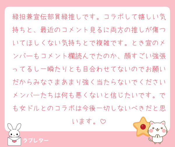 緑担兼宣伝部員緑推しです。コラボして嬉しい気持ちと、最近のコメント見るに両方の推しが傷ついてほしくない気持ちとで複雑です。とき宣のメンバーもコメント欄読んでたのか、顔すごい強張ってるし一瞬たりとも目合わせてないのでお願いだからみなさまあまり強く当たらないでくださいメンバーたちは何も悪くないと信じたいです。でも女ドルとのコラボは今後一切しないべきだと思います。