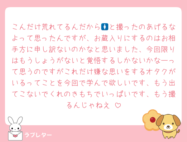 こんだけ荒れてるんだから🚺と撮ったのあげるなよって思ったんですが、お蔵入りにするのはお相手方に申し訳ないのかなと思いました、今回限りはもうしょうがないと覚悟するしかないかなーって思うのですがこれだけ嫌な思いをするオタクがいるってことを今回で学んで欲しいです、もう出てこないでくれのきもちでいっぱいです、もう撮るんじゃねえ‼️