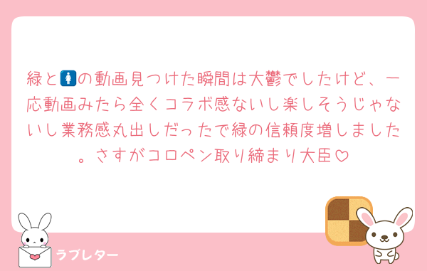 緑と🚺の動画見つけた瞬間は大鬱でしたけど、一応動画みたら全くコラボ感ないし楽しそうじゃないし業務感丸出しだったで緑の信頼度増しました。さすがコロペン取り締まり大臣