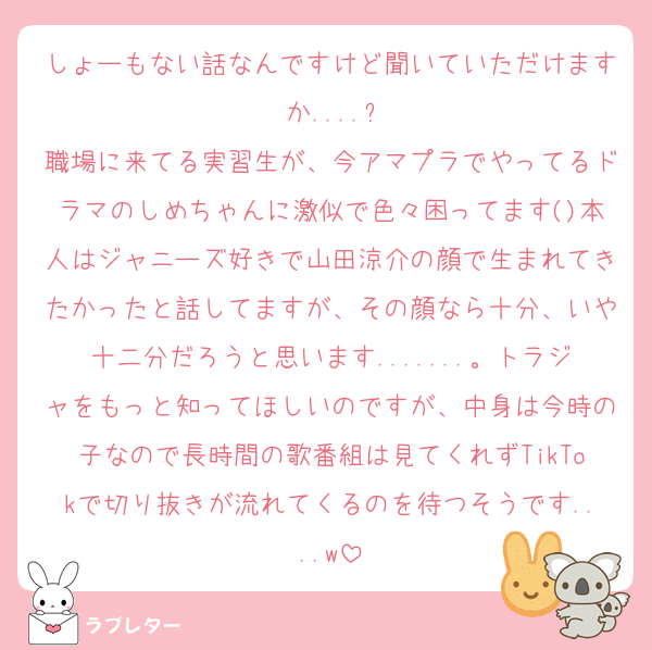 しょーもない話なんですけど聞いていただけますか....?
職場に来てる実習生が、今アマプラでやってるドラマのしめちゃんに激似で色々困ってます()本人はジャニーズ好きで山田涼介の顔で生まれてきたかったと話してますが、その顔なら十分、いや十二分だろうと思います.......。トラジャをもっと知ってほしいのですが、中身は今時の子なので長時間の歌番組は見てくれずTikTokで切り抜きが流れてくるのを待つそうです....w