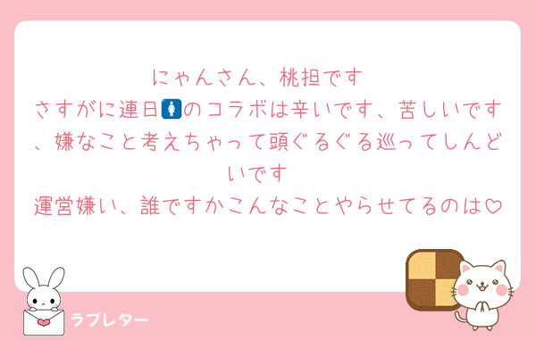 にゃんさん、桃担です
さすがに連日🚺のコラボは辛いです、苦しいです、嫌なこと考えちゃって頭ぐるぐる巡ってしんどいです
運営嫌い、誰ですかこんなことやらせてるのは