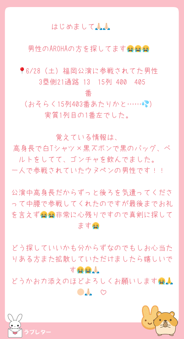 はじめまして🙏🏻🙏🏻

男性のAROHAの方を探してます😭😭😭

📍6/28（土）福岡公演に参戦されてた男性
3塁側21通路 13〜15列 400〜405番
（おそらく15列403番あたりかと……💦）
実質1列目の1番左でした。

覚えている情報は、
高身長で白Tシャツ×黒ズボンで黒のバッグ、ベルトをしてて、ゴンチャを飲んでました。
一人で参戦されていたウヌペンの男性です！！

公演中高身長だからずっと後ろを気遣ってくださって中腰で参戦してくれたのですが最後までお礼を言えず😭😭非常に心残りですので真剣に探してます😭

どう探していいかも分からずなのでもしお心当たりある方また拡散していただけましたら嬉しいです😭😭🙏🏻
どうかお力添えのほどよろしくお願いします😭🙏🏻🙏🏻