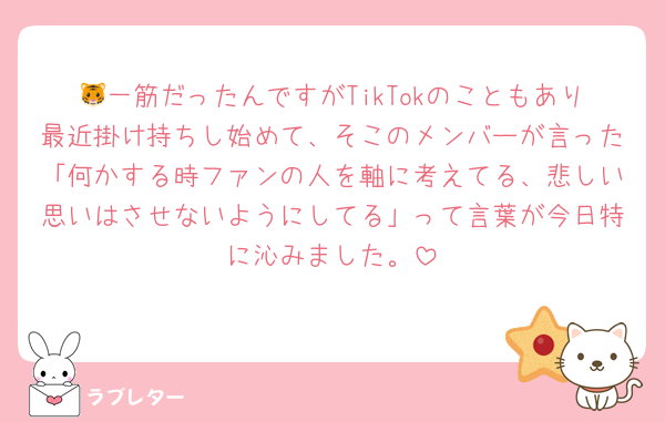 🐯一筋だったんですがTikTokのこともあり最近掛け持ちし始めて、そこのメンバーが言った「何かする時ファンの人を軸に考えてる、悲しい思いはさせないようにしてる」って言葉が今日特に沁みました。