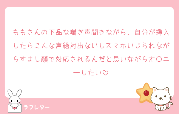 ももさんの下品な喘ぎ声聞きながら、自分が挿入したらこんな声絶対出ないしスマホいじられながらすまし顔で対応されるんだと思いながらオ〇ニーしたい