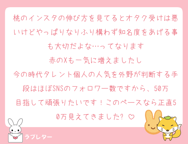桃のインスタの伸び方を見てるとオタク受けは悪いけどやっぱりなりふり構わず知名度をあげる事も大切だよな…ってなります
赤のXも一気に増えましたし
今の時代タレント個人の人気を外野が判断する手段はほぼSNSのフォロワー数ですから、50万目指して頑張りたいです！このペースなら正直50万見えてきました✨