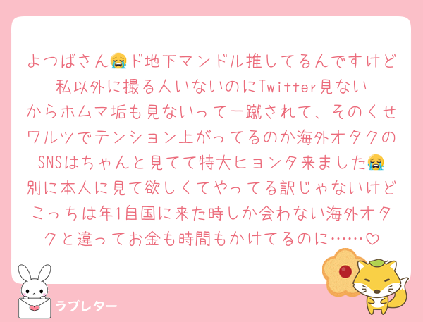 よつばさん😭ド地下マンドル推してるんですけど私以外に撮る人いないのにTwitter見ないからホムマ垢も見ないって一蹴されて、そのくせワルツでテンション上がってるのか海外オタクのSNSはちゃんと見てて特大ヒョンタ来ました😭別に本人に見て欲しくてやってる訳じゃないけどこっちは年1自国に来た時しか会わない海外オタクと違ってお金も時間もかけてるのに……