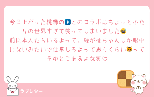 今日上がった桃緑の🚺とのコラボはちょっとふたりの世界すぎて笑ってしまいました😅
前に本人たちいるよって。緑が桃ちゃんしか眼中にないみたいで仕事しろよって思うくらい🐯ってそゆとこあるよな笑