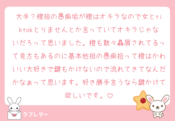 大手？橙担の愚痴垢が橙はオキラなので女とtiktokとりませんとか言っていてオキラじゃないだろって思いました。橙も散々贔屓されてるって見方もあるのに基本他担の愚痴拾って橙はかわいい大好きで鍵もかけないので流れてきてなんだかなぁって思います。好き勝手言うなら鍵かけて欲しいです。