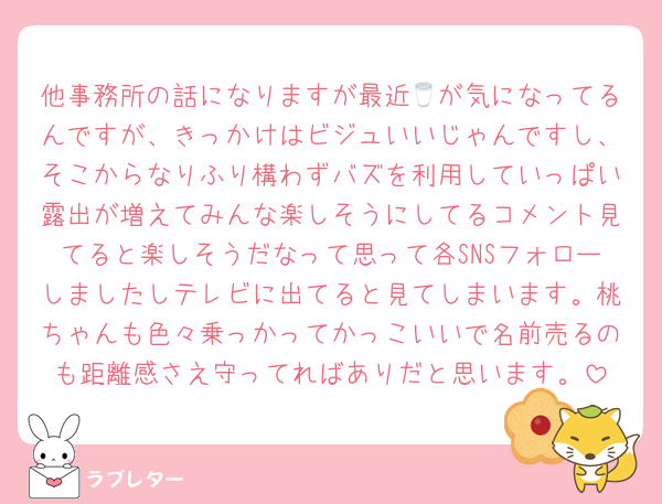 他事務所の話になりますが最近🥛が気になってるんですが、きっかけはビジュいいじゃんですし、そこからなりふり構わずバズを利用していっぱい露出が増えてみんな楽しそうにしてるコメント見てると楽しそうだなって思って各SNSフォローしましたしテレビに出てると見てしまいます。桃ちゃんも色々乗っかってかっこいいで名前売るのも距離感さえ守ってればありだと思います。