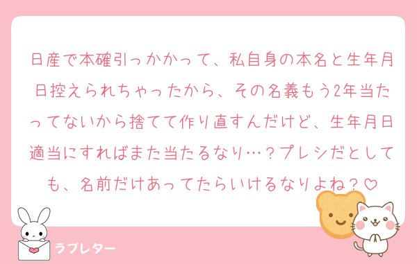 日産で本確引っかかって、私自身の本名と生年月日控えられちゃったから、その名義もう2年当たってないから捨てて作り直すんだけど、生年月日適当にすればまた当たるなり…？プレシだとしても、名前だけあってたらいけるなりよね？