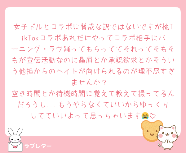 女子ドルとコラボに賛成な訳ではないですが桃TikTokコラボあれだけやってコラボ相手にバーニング・ラヴ踊ってもらっててそれってそもそもが宣伝活動なのに贔屓とか承認欲求とかそういう他担からのヘイトが向けられるのが理不尽すぎませんか？
空き時間とか待機時間に覚えて教えて撮ってるんだろうし...もうやらなくていいからゆっくりしてていいよって思っちゃいます😭