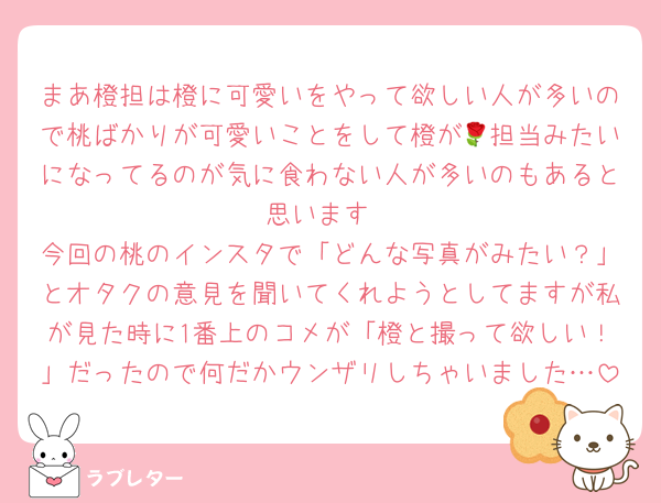 まあ橙担は橙に可愛いをやって欲しい人が多いので桃ばかりが可愛いことをして橙が🌹担当みたいになってるのが気に食わない人が多いのもあると思います
今回の桃のインスタで「どんな写真がみたい？」とオタクの意見を聞いてくれようとしてますが私が見た時に1番上のコメが「橙と撮って欲しい！」だったので何だかウンザリしちゃいました…