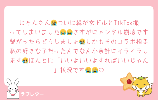 にゃんさん😭ついに緑が女ドルとTikTok撮ってしまいました😭😭さすがにメンタル崩壊です繋がったらどうしましょ😭しかもそのコラボ相手私の好きな子だったんでなんか余計にイライラします😭ほんとに「いいよいいよすればいいじゃん」状況です😭😭