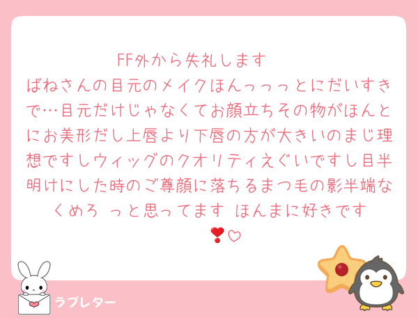 FF外から失礼します‼️‼️
ばねさんの目元のメイクほんっっっとにだいすきで…目元だけじゃなくてお顔立ちその物がほんとにお美形だし上唇より下唇の方が大きいのまじ理想ですしウィッグのクオリティえぐいですし目半明けにした時のご尊顔に落ちるまつ毛の影半端なくめろ‼️っと思ってます‼️ほんまに好きです〜❣️😭