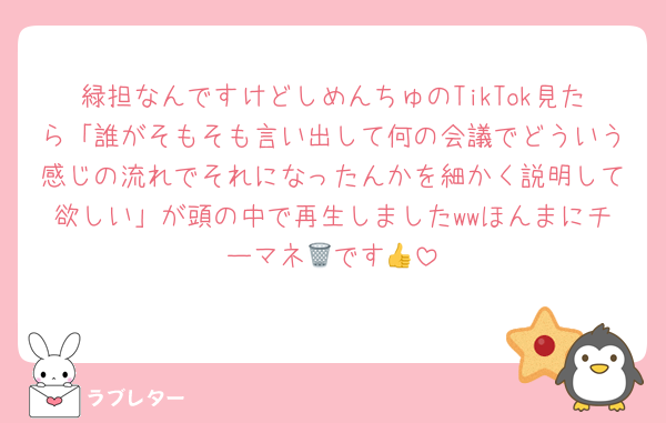緑担なんですけどしめんちゅのTikTok見たら「誰がそもそも言い出して何の会議でどういう感じの流れでそれになったんかを細かく説明して欲しい」が頭の中で再生しましたwwほんまにチーマネ🗑です👍