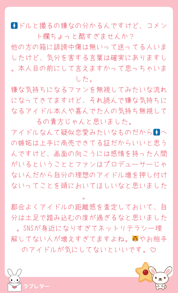 🚺ドルと撮るの嫌なの分かるんですけど、コメント欄ちょっと酷すぎませんか？
他の方の箱に誹謗中傷は無いって送ってる人いましたけど、気分を害する言葉は確実にありますし。本人目の前にして言えますかって思っちゃいました。
嫌な気持ちになるファンを無視してみたいな流れになってきてますけど、それ読んで嫌な気持ちになるアイドル本人や喜んでた人の気持ち無視してるの貴方じゃんと思いました。
アイドルなんて疑似恋愛みたいなものだから🚺への嫉妬は上手に商売できてる証だからいいと思うんですけど、画面の向こうには感情を持った人間がいるということとファンはプロデューサーじゃないんだから自分の理想のアイドル増を押し付けないってことを頭においてほしいなと思いました。
都合よくアイドルの距離感を査定しておいて、自分は土足で踏み込むの度が過ぎるなと思いました。SNSが身近になりすぎてネットリテラシー理解してない人が増えすぎてますよね。🐯やお相手のアイドルが気にしてないといいです。