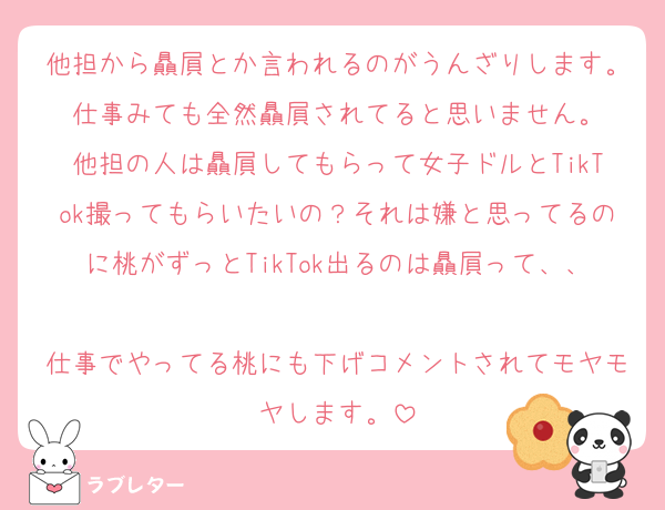 他担から贔屓とか言われるのがうんざりします。仕事みても全然贔屓されてると思いません。
他担の人は贔屓してもらって女子ドルとTikTok撮ってもらいたいの？それは嫌と思ってるのに桃がずっとTikTok出るのは贔屓って、、
仕事でやってる桃にも下げコメントされてモヤモヤします。